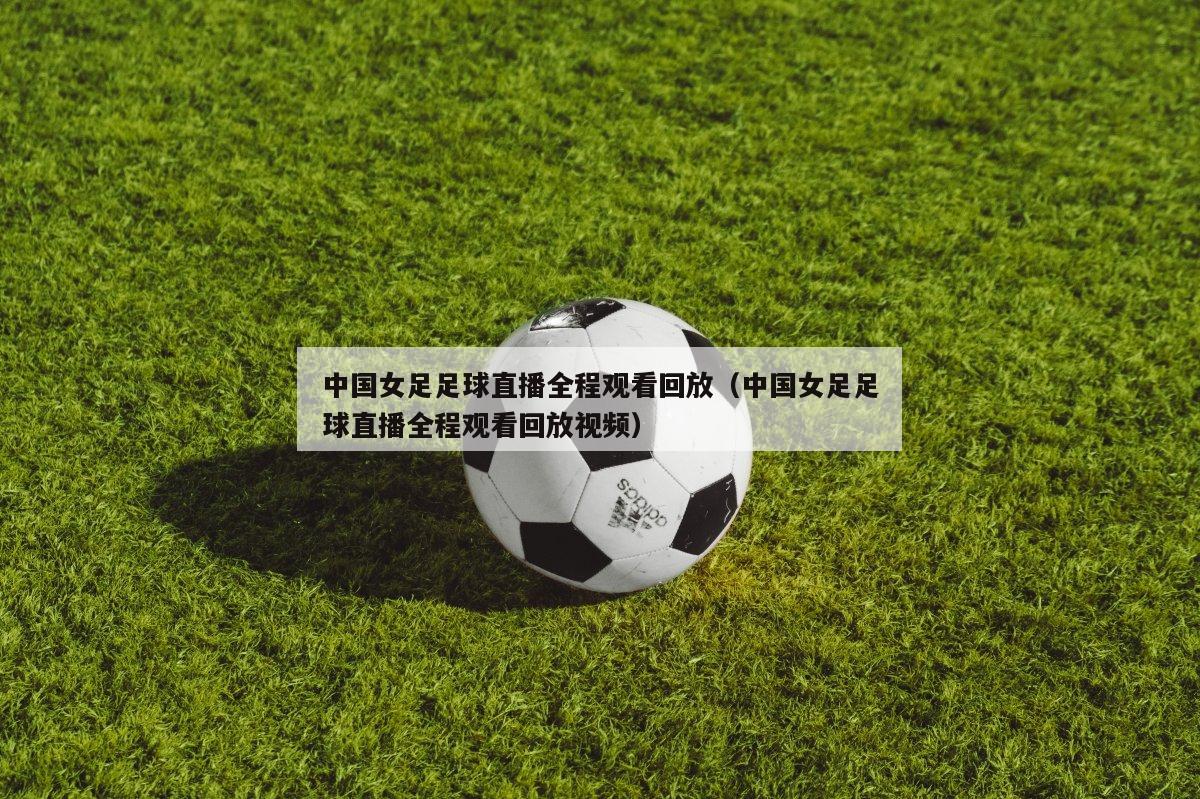 中国女足足球直播全程观看回放（中国女足足球直播全程观看回放视频）